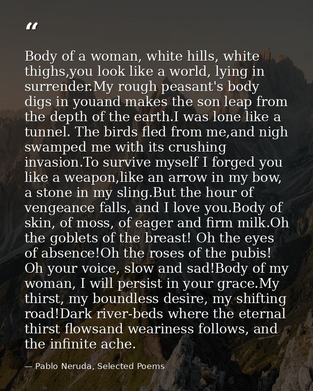 Body of a woman, white hills, white thighs,you look like a world, lying in surrender.My rough peasant's body digs in you — Pablo Neruda, Selected Poems