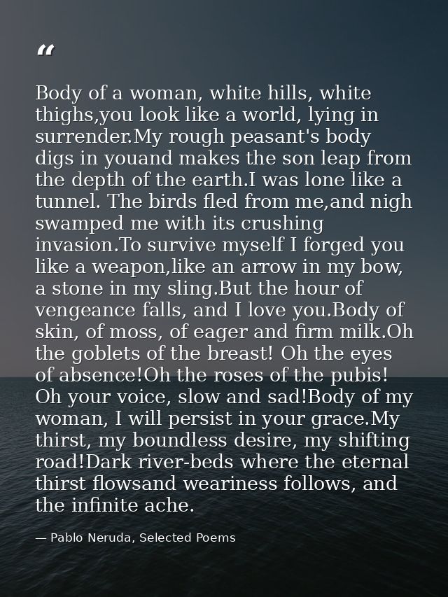 Body of a woman, white hills, white thighs,you look like a world, lying in surrender.My rough peasant's body digs in you — Pablo Neruda, Selected Poems