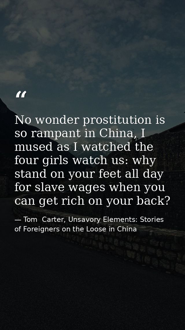 No wonder prostitution is so rampant in China, I mused as I watched the four girls watch us: why stand on your feet all  — Tom  Carter, Unsavory Elements: Stories of Foreigners on the Loose in China