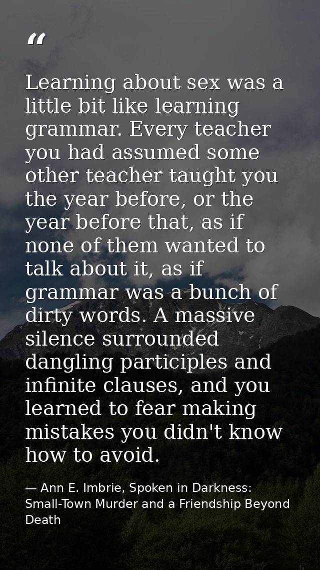 Learning about sex was a little bit like learning grammar. Every teacher you had assumed some other teacher taught you t — Ann E. Imbrie, Spoken in Darkness: Small-Town Murder and a Friendship Beyond Death