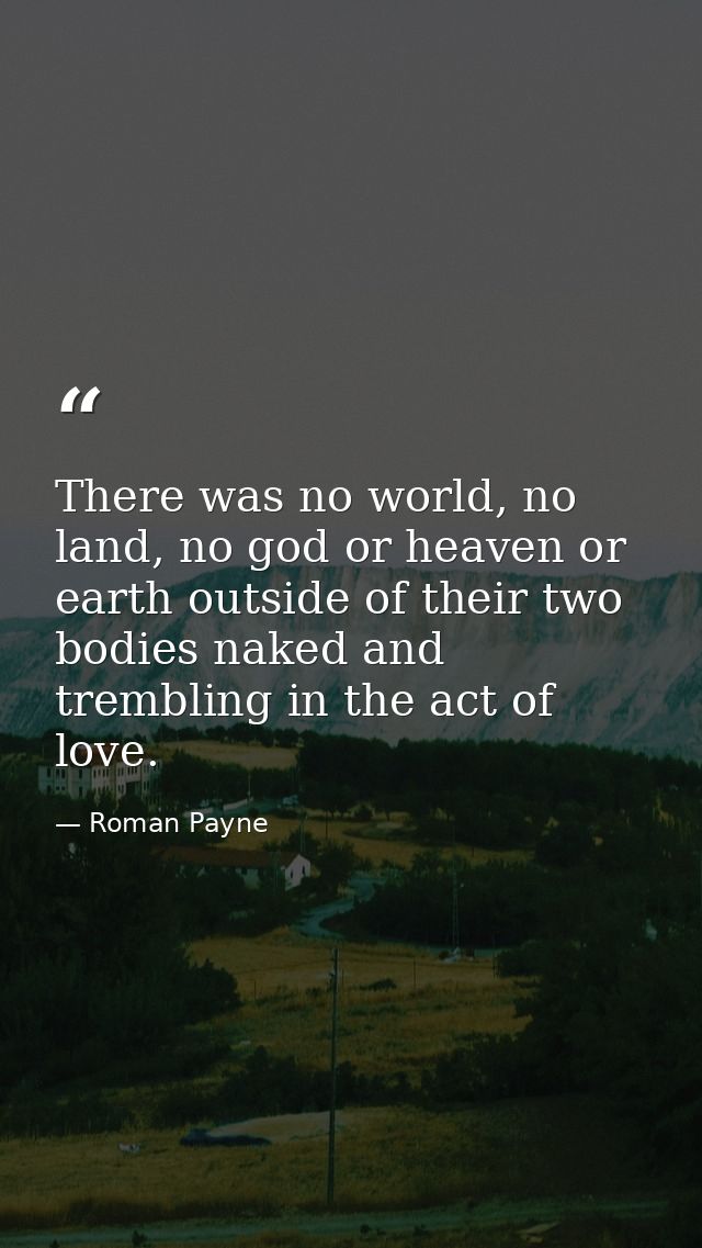 There was no world, no land, no god or heaven or earth outside of their two bodies naked and trembling in the act of lov — Roman Payne
