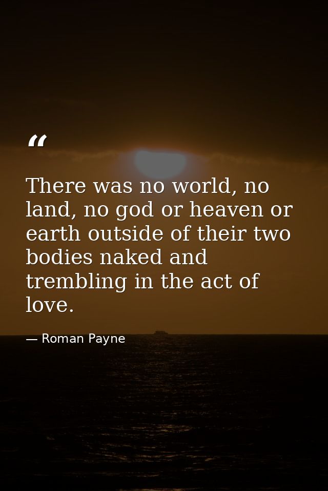 There was no world, no land, no god or heaven or earth outside of their two bodies naked and trembling in the act of lov — Roman Payne