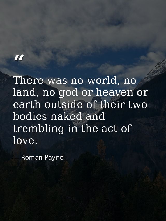 There was no world, no land, no god or heaven or earth outside of their two bodies naked and trembling in the act of lov — Roman Payne