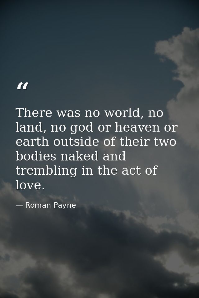 There was no world, no land, no god or heaven or earth outside of their two bodies naked and trembling in the act of lov — Roman Payne