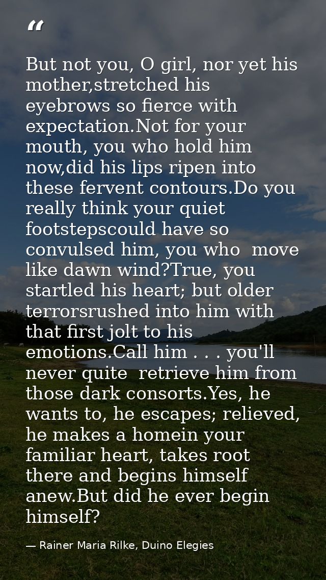 But not you, O girl, nor yet his mother,stretched his eyebrows so fierce with expectation.Not for your mouth, you who ho — Rainer Maria Rilke, Duino Elegies