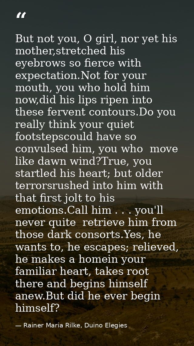 But not you, O girl, nor yet his mother,stretched his eyebrows so fierce with expectation.Not for your mouth, you who ho — Rainer Maria Rilke, Duino Elegies