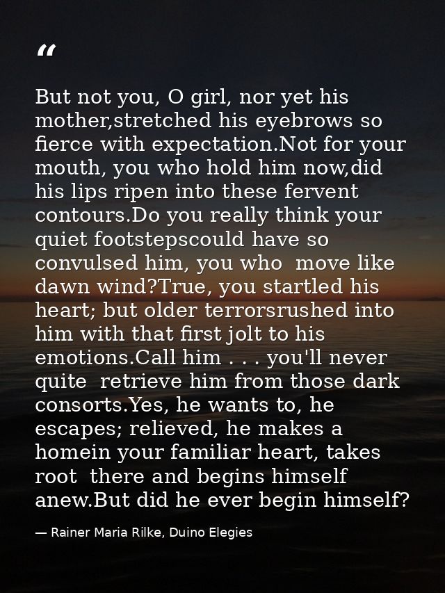 But not you, O girl, nor yet his mother,stretched his eyebrows so fierce with expectation.Not for your mouth, you who ho — Rainer Maria Rilke, Duino Elegies