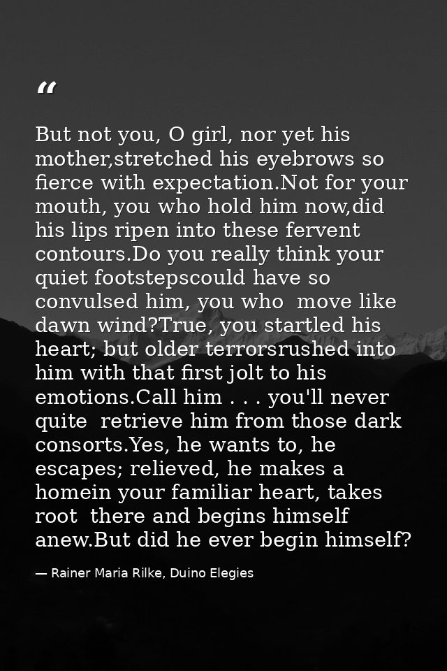 But not you, O girl, nor yet his mother,stretched his eyebrows so fierce with expectation.Not for your mouth, you who ho — Rainer Maria Rilke, Duino Elegies