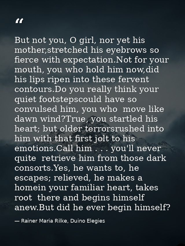 But not you, O girl, nor yet his mother,stretched his eyebrows so fierce with expectation.Not for your mouth, you who ho — Rainer Maria Rilke, Duino Elegies