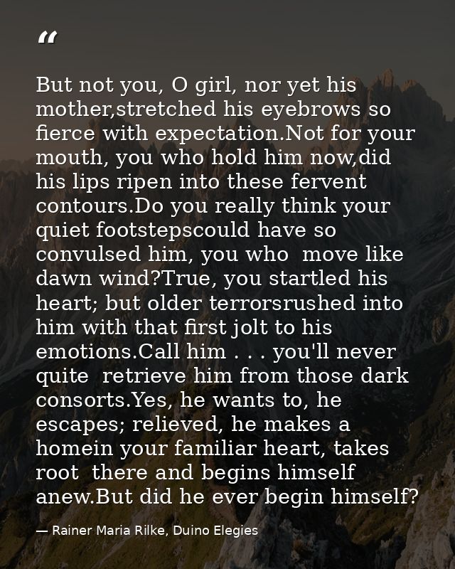 But not you, O girl, nor yet his mother,stretched his eyebrows so fierce with expectation.Not for your mouth, you who ho — Rainer Maria Rilke, Duino Elegies