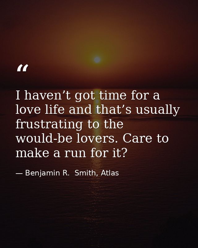 I haven’t got time for a love life and that’s usually frustrating to the would-be lovers. Care to make a run for it? — Benjamin R.  Smith, Atlas