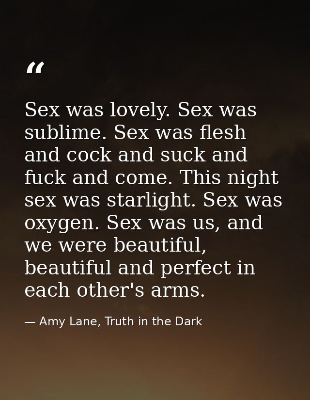 Sex was lovely. Sex was sublime. Sex was flesh and cock and suck and fuck and come. This night sex was starlight. Sex wa — Amy Lane, Truth in the Dark