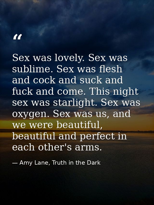 Sex was lovely. Sex was sublime. Sex was flesh and cock and suck and fuck and come. This night sex was starlight. Sex wa — Amy Lane, Truth in the Dark