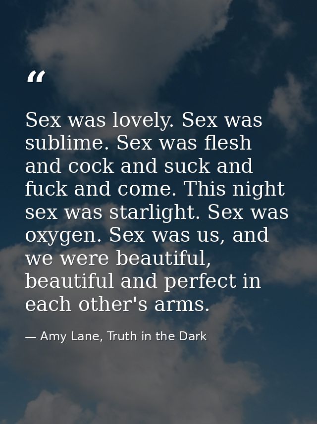 Sex was lovely. Sex was sublime. Sex was flesh and cock and suck and fuck and come. This night sex was starlight. Sex wa — Amy Lane, Truth in the Dark