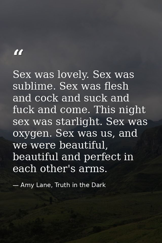 Sex was lovely. Sex was sublime. Sex was flesh and cock and suck and fuck and come. This night sex was starlight. Sex wa — Amy Lane, Truth in the Dark
