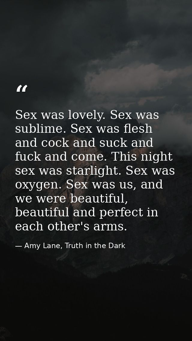 Sex was lovely. Sex was sublime. Sex was flesh and cock and suck and fuck and come. This night sex was starlight. Sex wa — Amy Lane, Truth in the Dark