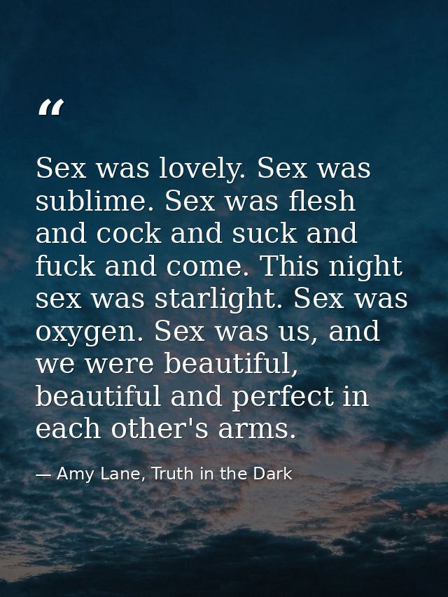 Sex was lovely. Sex was sublime. Sex was flesh and cock and suck and fuck and come. This night sex was starlight. Sex wa — Amy Lane, Truth in the Dark