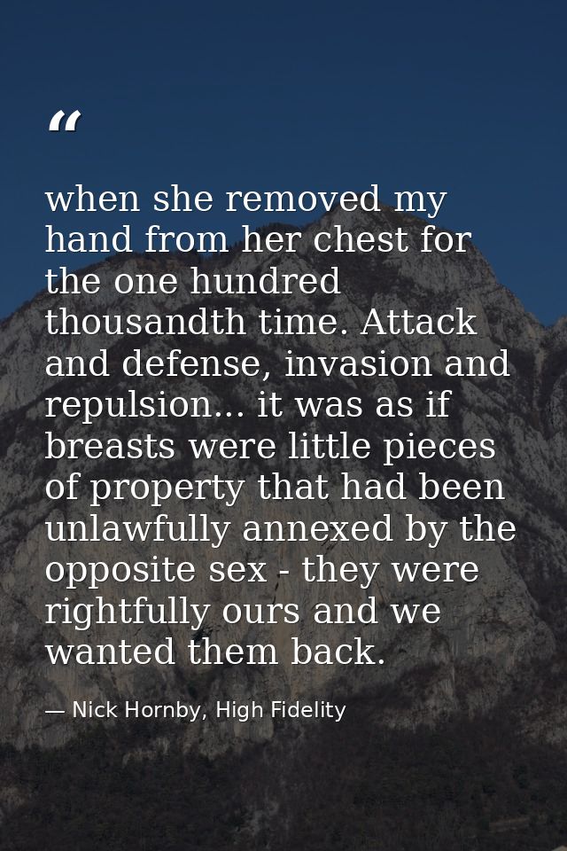 when she removed my hand from her chest for the one hundred thousandth time. Attack and defense, invasion and repulsion. — Nick Hornby, High Fidelity