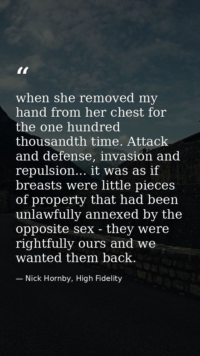 when she removed my hand from her chest for the one hundred thousandth time. Attack and defense, invasion and repulsion. — Nick Hornby, High Fidelity