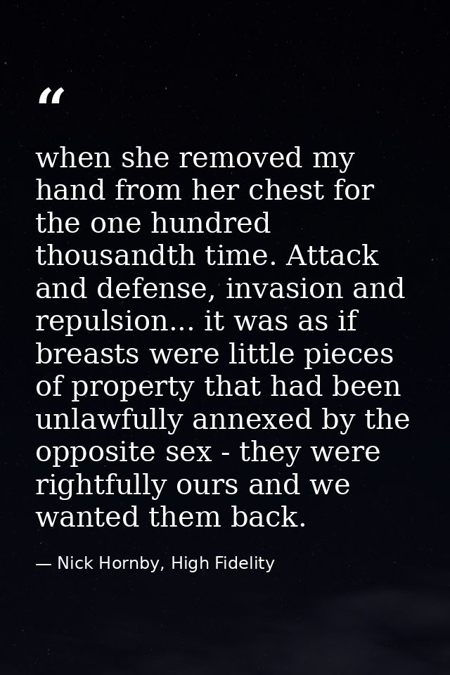 when she removed my hand from her chest for the one hundred thousandth time. Attack and defense, invasion and repulsion. — Nick Hornby, High Fidelity