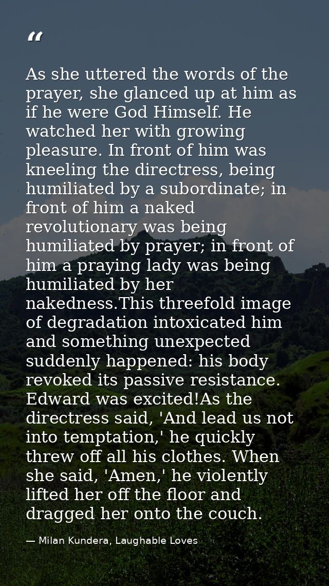 As she uttered the words of the prayer, she glanced up at him as if he were God Himself. He watched her with growing ple — Milan Kundera, Laughable Loves