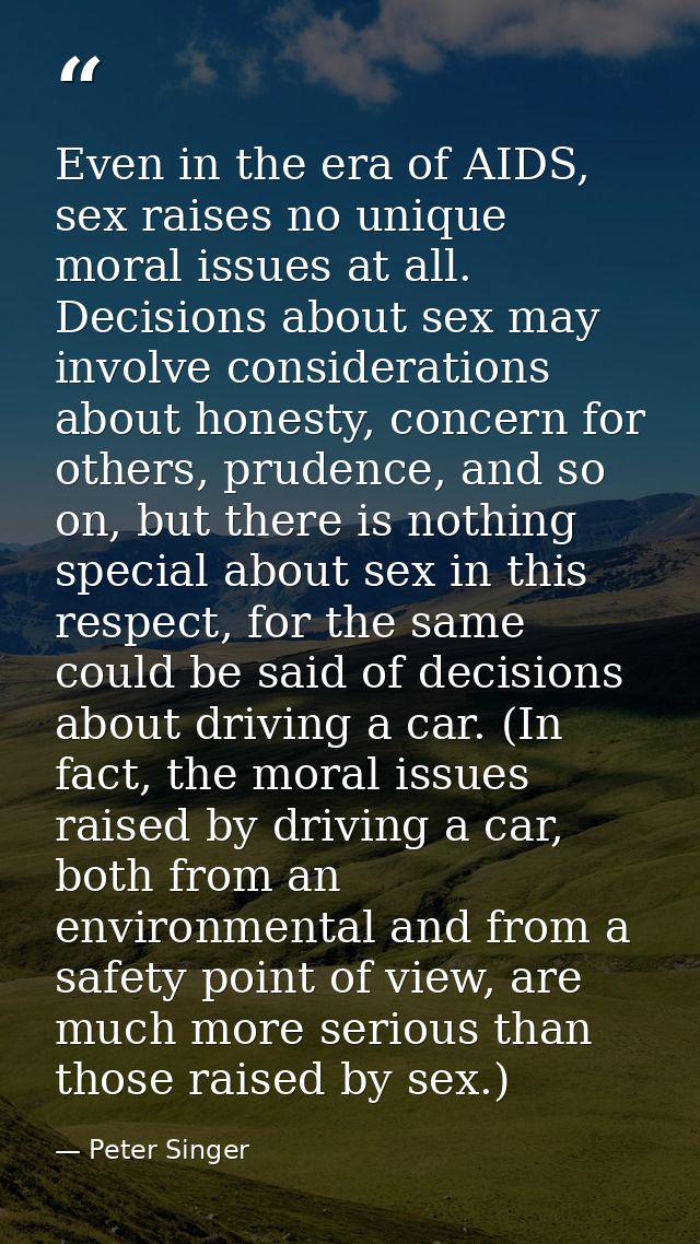 Even in the era of AIDS, sex raises no unique moral issues at all. Decisions about sex may involve considerations about  — Peter Singer