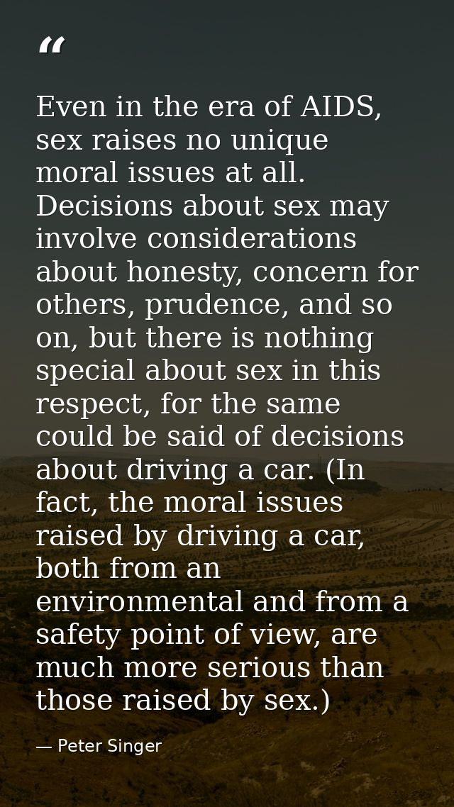 Even in the era of AIDS, sex raises no unique moral issues at all. Decisions about sex may involve considerations about  — Peter Singer