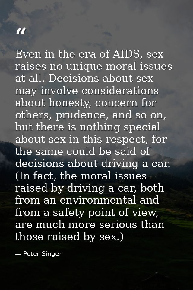 Even in the era of AIDS, sex raises no unique moral issues at all. Decisions about sex may involve considerations about  — Peter Singer