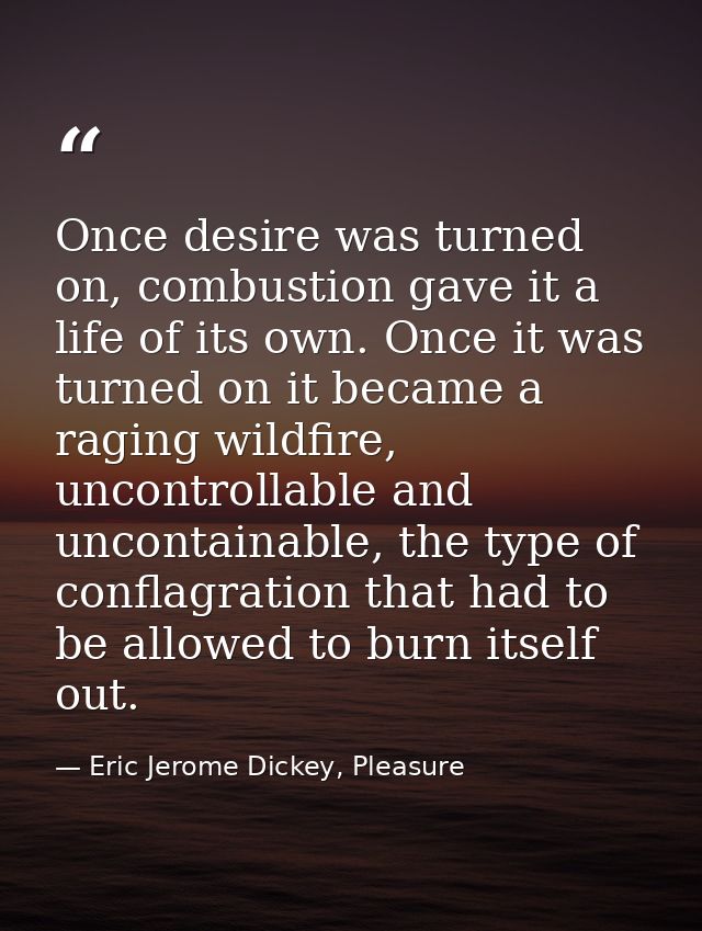 Once desire was turned on, combustion gave it a life of its own. Once it was turned on it became a raging wildfire, unco — Eric Jerome Dickey, Pleasure