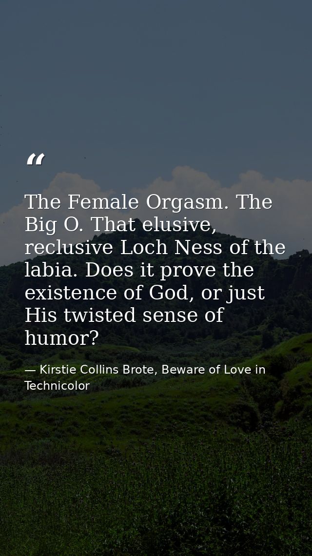 The Female Orgasm. The Big O. That elusive, reclusive Loch Ness of the labia. Does it prove the existence of God, or jus — Kirstie Collins Brote, Beware of Love in Technicolor