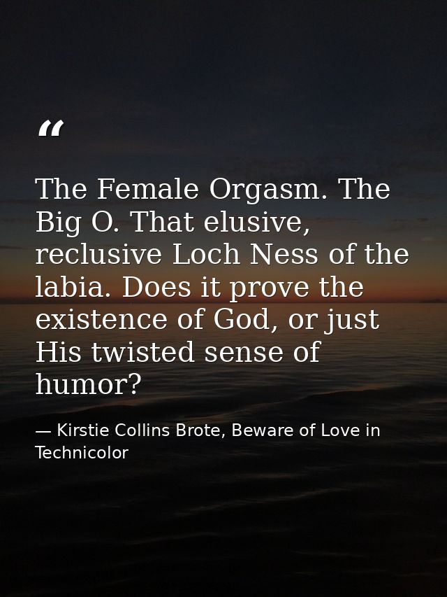 The Female Orgasm. The Big O. That elusive, reclusive Loch Ness of the labia. Does it prove the existence of God, or jus — Kirstie Collins Brote, Beware of Love in Technicolor
