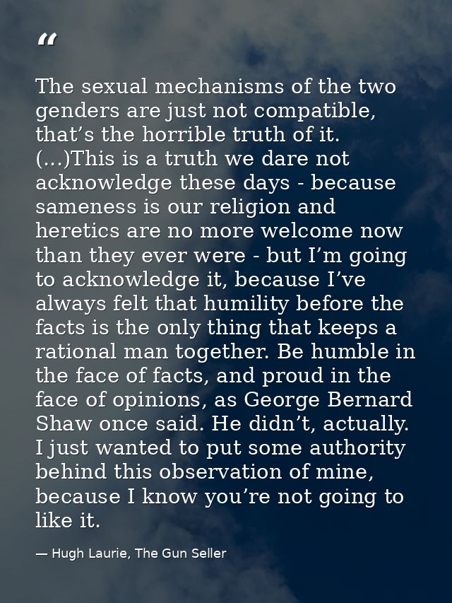 The sexual mechanisms of the two genders are just not compatible, that’s the horrible truth of it. (...)This is a truth  — Hugh Laurie, The Gun Seller