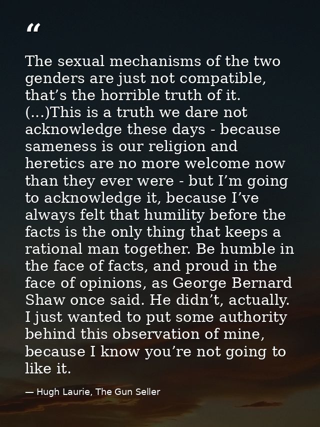 The sexual mechanisms of the two genders are just not compatible, that’s the horrible truth of it. (...)This is a truth  — Hugh Laurie, The Gun Seller