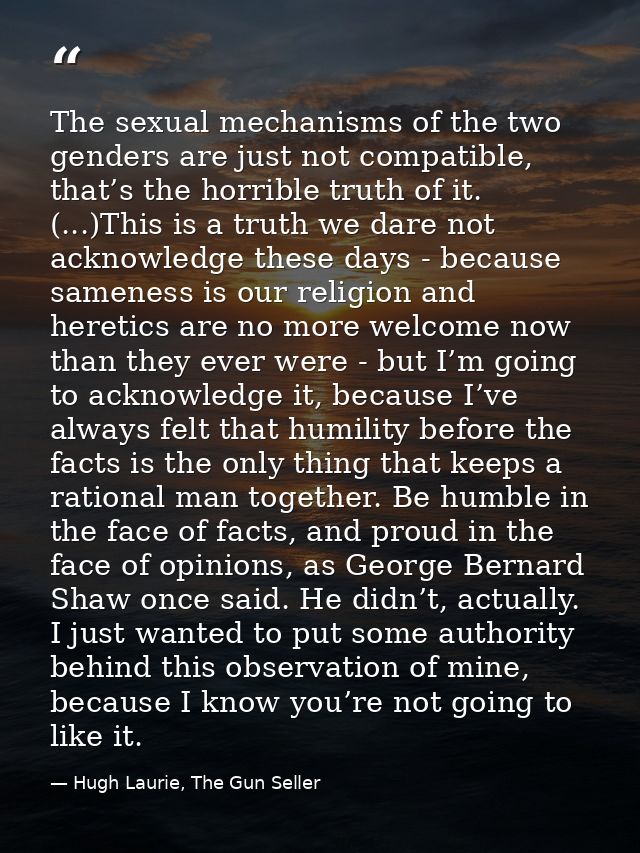 The sexual mechanisms of the two genders are just not compatible, that’s the horrible truth of it. (...)This is a truth  — Hugh Laurie, The Gun Seller