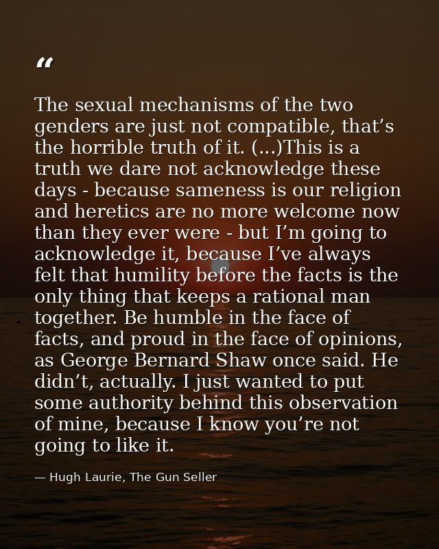 The sexual mechanisms of the two genders are just not compatible, that’s the horrible truth of it. (...)This is a truth  — Hugh Laurie, The Gun Seller
