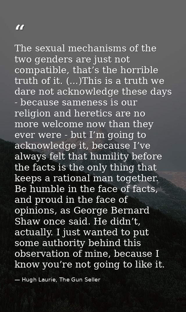 The sexual mechanisms of the two genders are just not compatible, that’s the horrible truth of it. (...)This is a truth  — Hugh Laurie, The Gun Seller