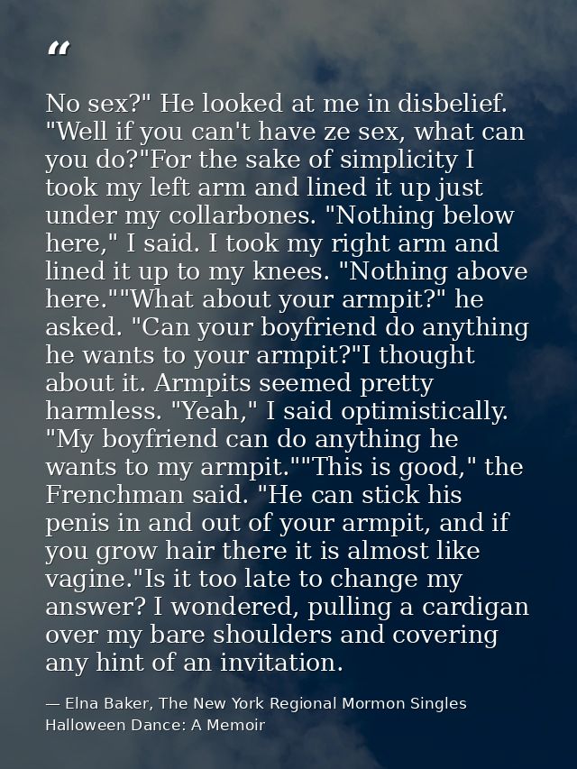No sex?" He looked at me in disbelief. "Well if you can't have ze sex, what can you do?"For the sake of simplicity I too — Elna Baker, The New York Regional Mormon Singles Halloween Dance: A Memoir