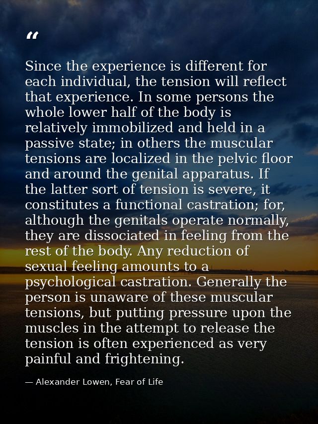 Since the experience is different for each individual, the tension will reflect that experience. In some persons the who — Alexander Lowen, Fear of Life