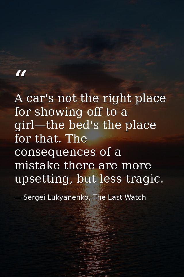 A car's not the right place for showing off to a girl—the bed's the place for that. The consequences of a mistake there  — Sergei Lukyanenko, The Last Watch