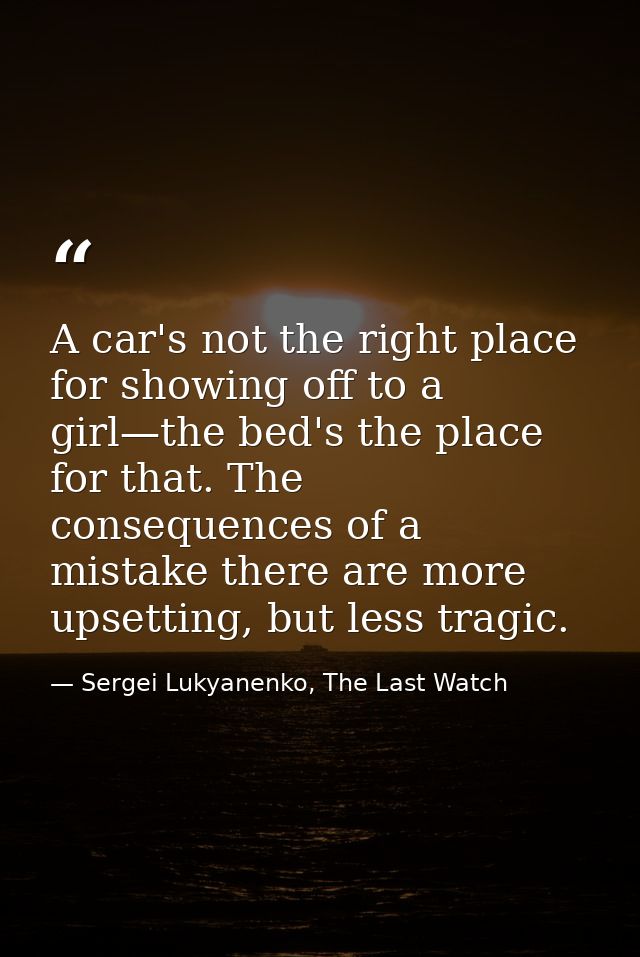 A car's not the right place for showing off to a girl—the bed's the place for that. The consequences of a mistake there  — Sergei Lukyanenko, The Last Watch