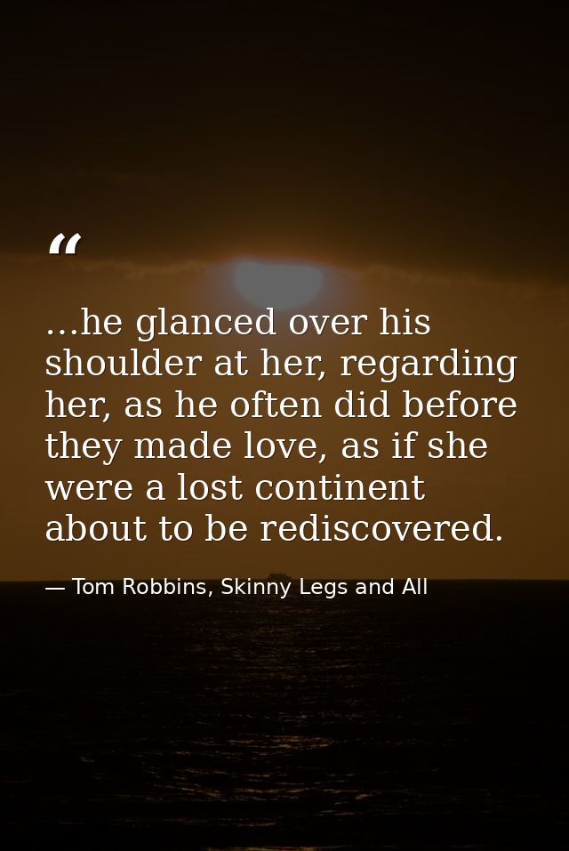 …he glanced over his shoulder at her, regarding her, as he often did before they made love, as if she were a lost contin — Tom Robbins, Skinny Legs and All