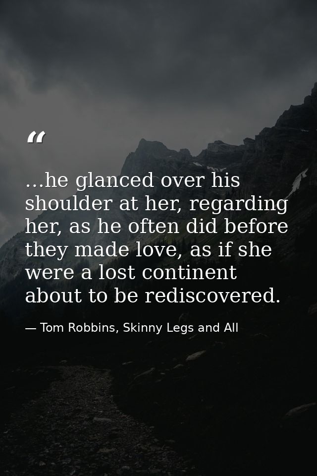 …he glanced over his shoulder at her, regarding her, as he often did before they made love, as if she were a lost contin — Tom Robbins, Skinny Legs and All