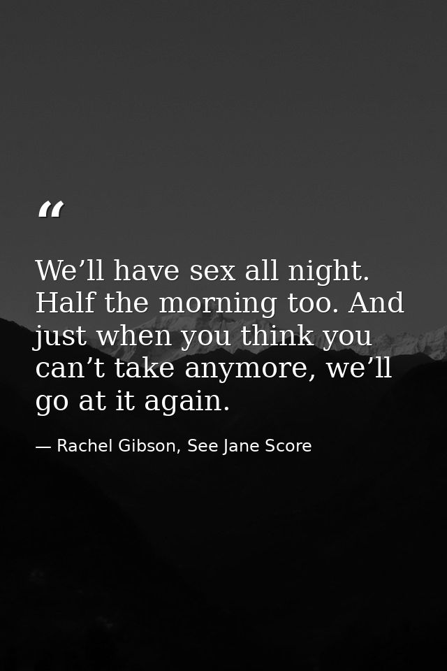 We’ll have sex all night. Half the morning too. And just when you think you can’t take anymore, we’ll go at it again. — Rachel Gibson, See Jane Score