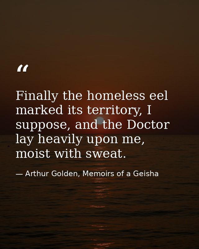 Finally the homeless eel marked its territory, I suppose, and the Doctor lay heavily upon me, moist with sweat. — Arthur Golden, Memoirs of a Geisha