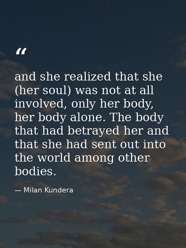and she realized that she (her soul) was not at all involved, only her body, her body alone. The body that had betrayed  — Milan Kundera