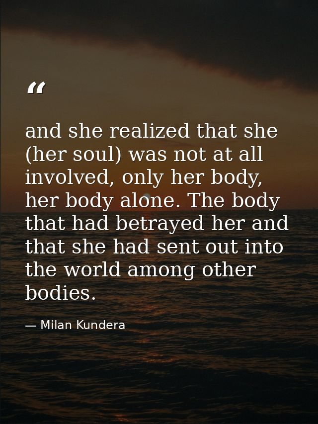and she realized that she (her soul) was not at all involved, only her body, her body alone. The body that had betrayed  — Milan Kundera