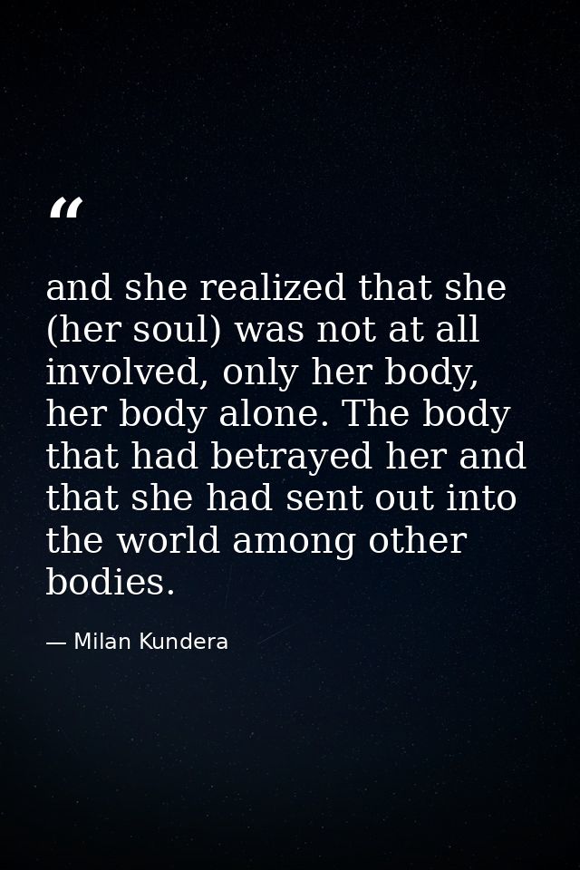 and she realized that she (her soul) was not at all involved, only her body, her body alone. The body that had betrayed  — Milan Kundera