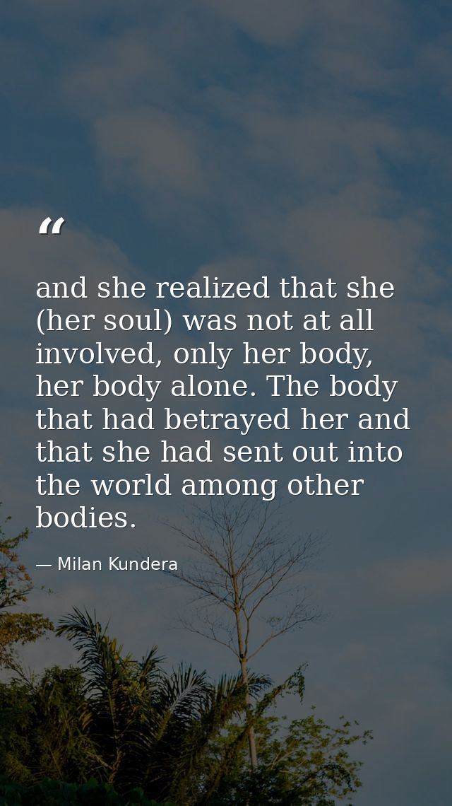 and she realized that she (her soul) was not at all involved, only her body, her body alone. The body that had betrayed  — Milan Kundera