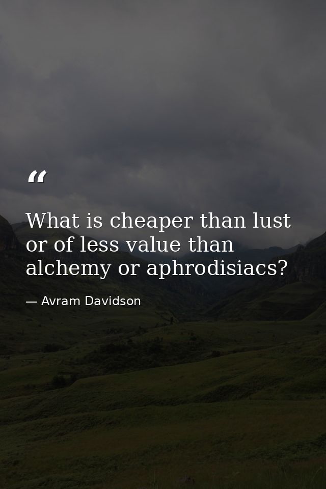 What is cheaper than lust or of less value than alchemy or aphrodisiacs? — Avram Davidson