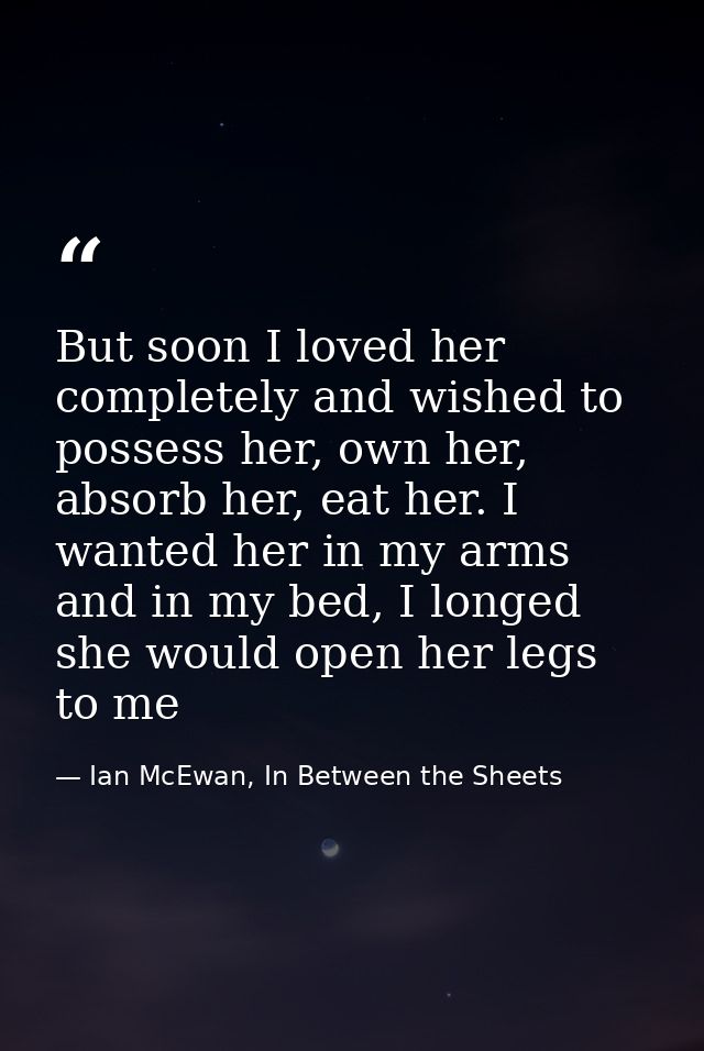 But soon I loved her completely and wished to possess her, own her, absorb her, eat her. I wanted her in my arms and in  — Ian McEwan, In Between the Sheets